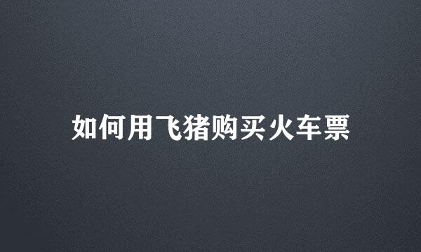 如何用飞猪购买火车票