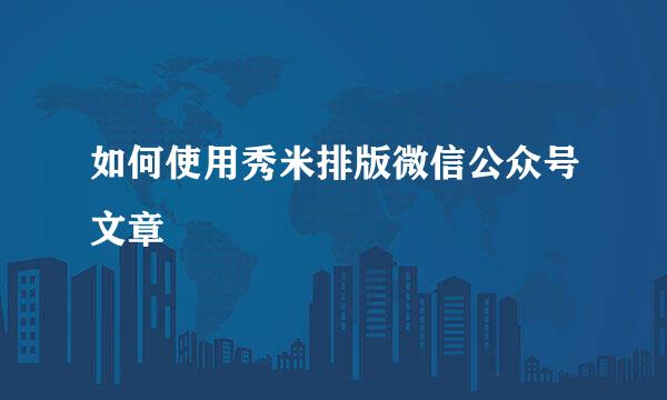 如何使用秀米排版微信公众号文章