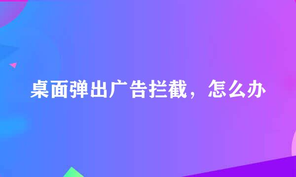 桌面弹出广告拦截，怎么办