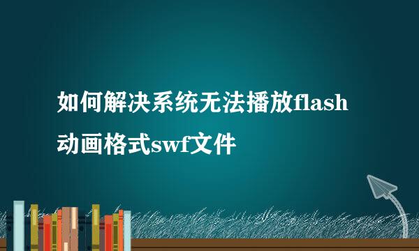 如何解决系统无法播放flash动画格式swf文件