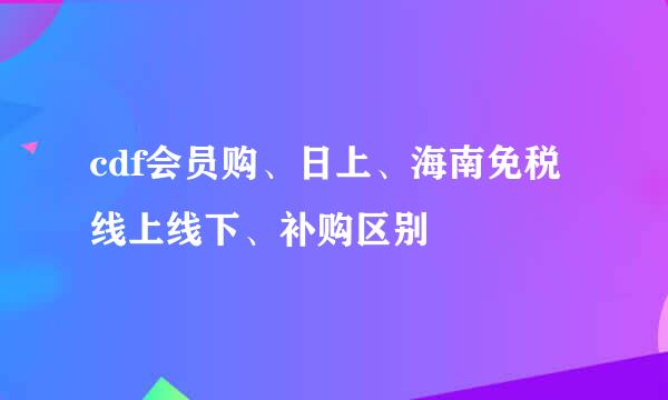 cdf会员购、日上、海南免税线上线下、补购区别