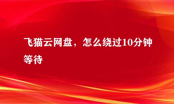 飞猫云网盘，怎么绕过10分钟等待