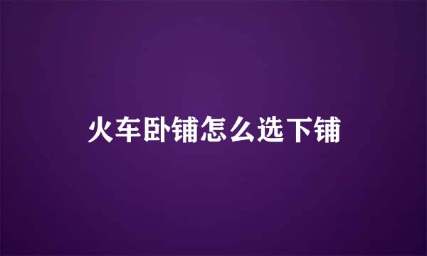 火车卧铺怎么选下铺