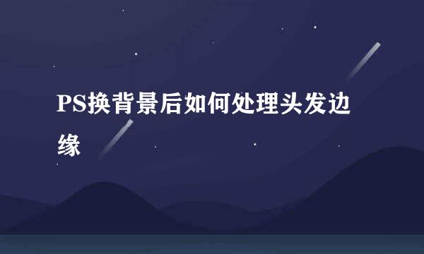 PS换背景后如何处理头发边缘