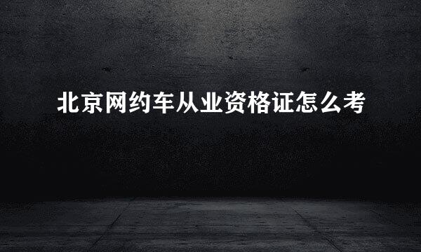 北京网约车从业资格证怎么考