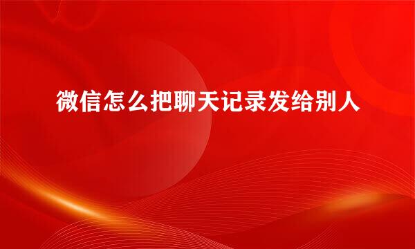 微信怎么把聊天记录发给别人