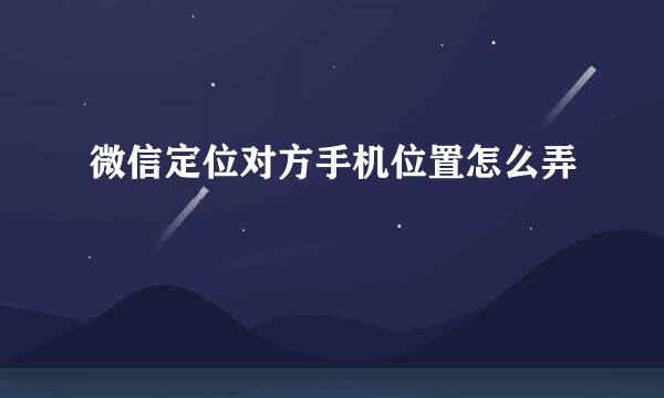 微信定位对方手机位置怎么弄