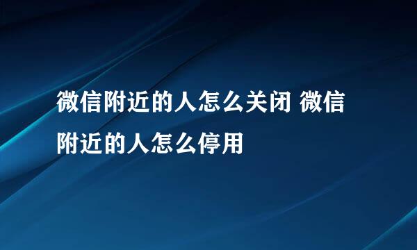 微信附近的人怎么关闭 微信附近的人怎么停用
