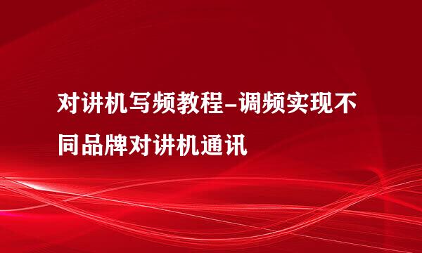 对讲机写频教程-调频实现不同品牌对讲机通讯