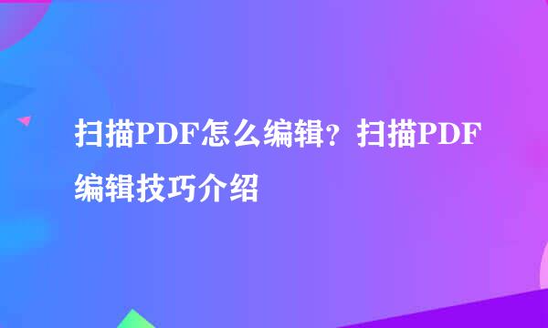 扫描PDF怎么编辑？扫描PDF编辑技巧介绍