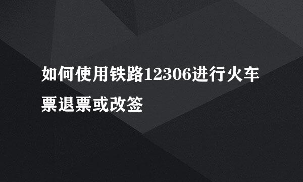如何使用铁路12306进行火车票退票或改签