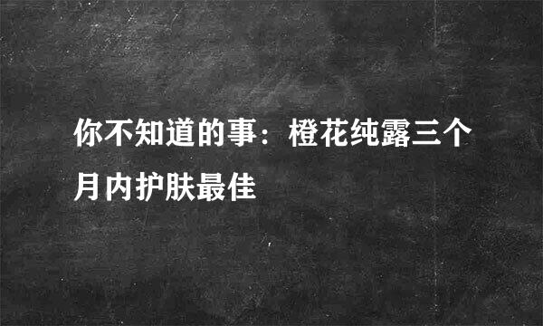 你不知道的事：橙花纯露三个月内护肤最佳