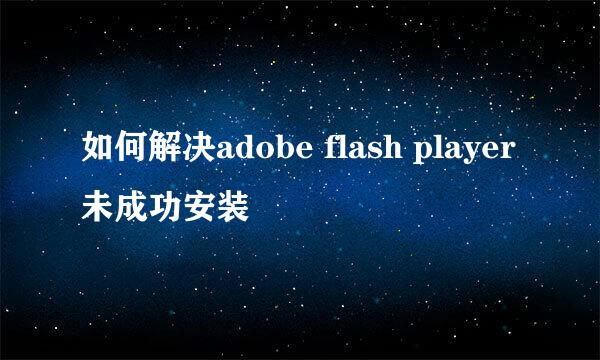 如何解决adobe flash player 未成功安装