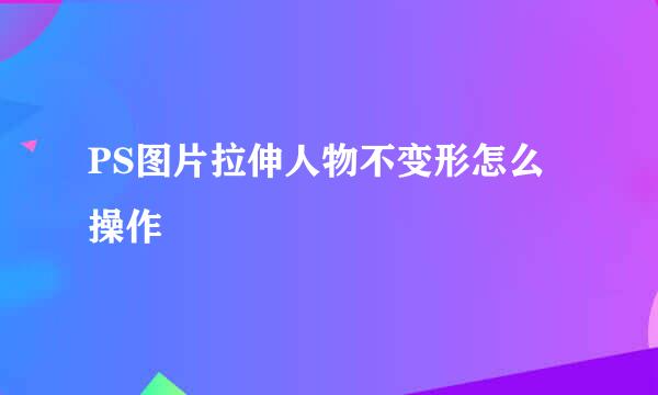 PS图片拉伸人物不变形怎么操作