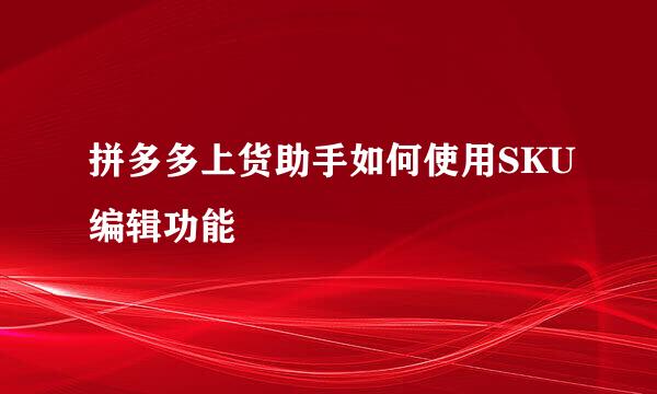 拼多多上货助手如何使用SKU编辑功能