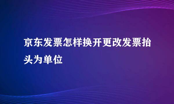 京东发票怎样换开更改发票抬头为单位