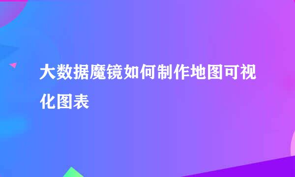 大数据魔镜如何制作地图可视化图表
