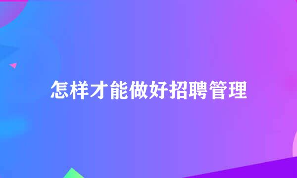 怎样才能做好招聘管理