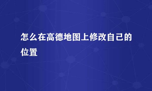 怎么在高德地图上修改自己的位置