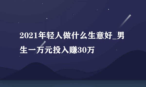 2021年轻人做什么生意好_男生一万元投入赚30万