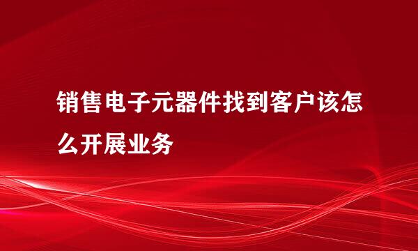 销售电子元器件找到客户该怎么开展业务