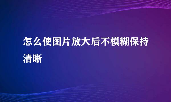 怎么使图片放大后不模糊保持清晰