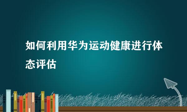 如何利用华为运动健康进行体态评估