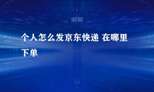 个人怎么发京东快递 在哪里下单