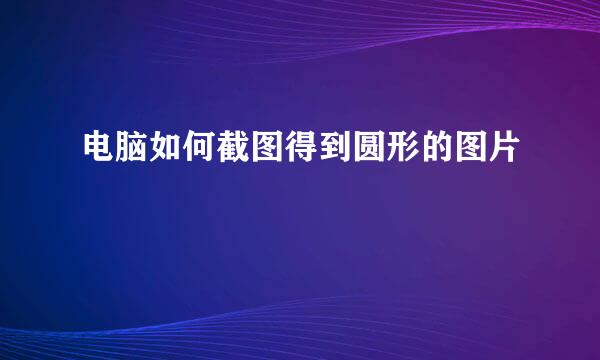电脑如何截图得到圆形的图片