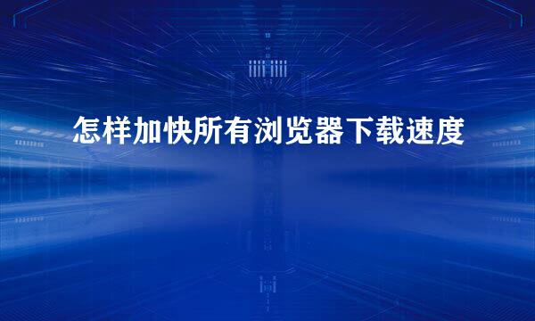 怎样加快所有浏览器下载速度