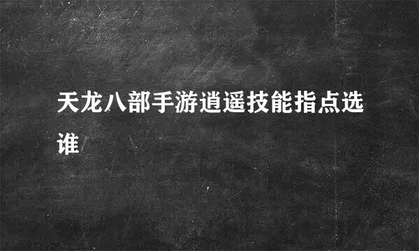 天龙八部手游逍遥技能指点选谁