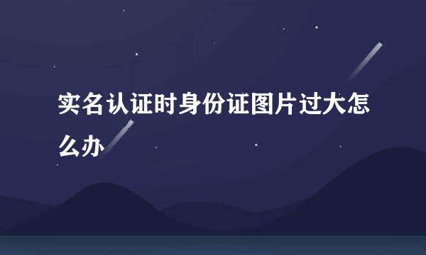 实名认证时身份证图片过大怎么办
