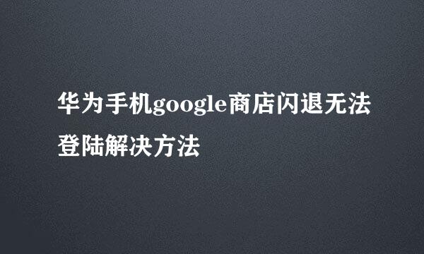 华为手机google商店闪退无法登陆解决方法