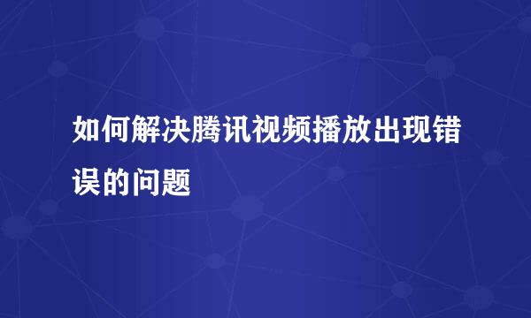 如何解决腾讯视频播放出现错误的问题