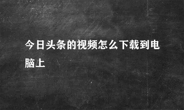 今日头条的视频怎么下载到电脑上