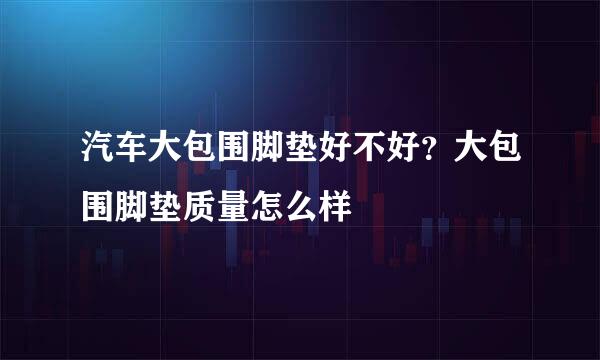 汽车大包围脚垫好不好？大包围脚垫质量怎么样