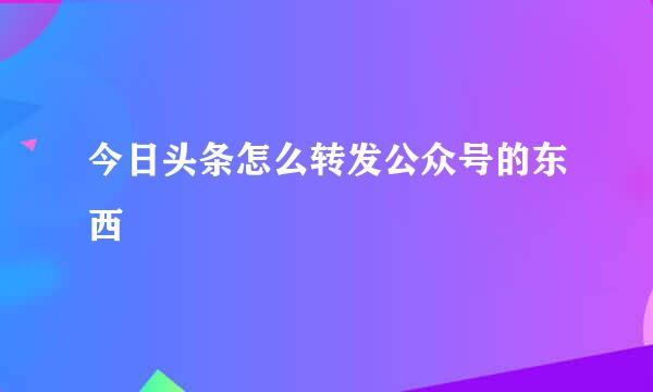 今日头条怎么转发公众号的东西