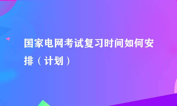 国家电网考试复习时间如何安排（计划）