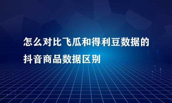 怎么对比飞瓜和得利豆数据的抖音商品数据区别