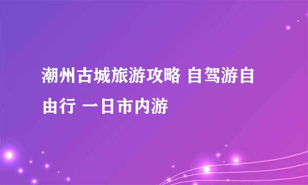 潮州古城旅游攻略 自驾游自由行 一日市内游