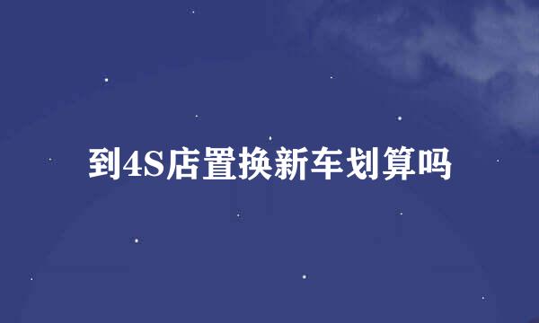到4S店置换新车划算吗