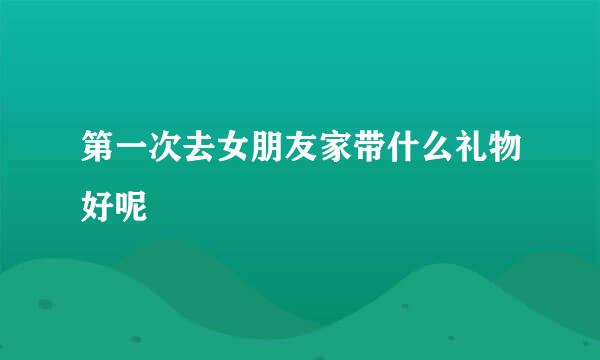 第一次去女朋友家带什么礼物好呢