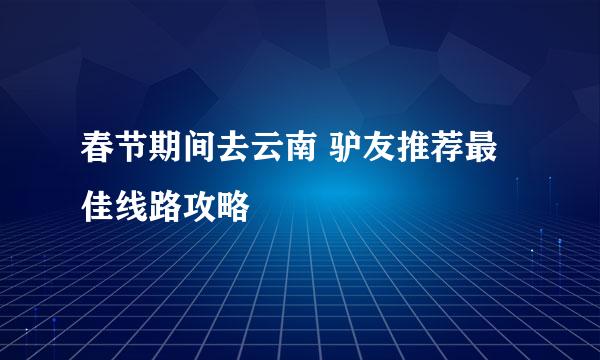 春节期间去云南 驴友推荐最佳线路攻略