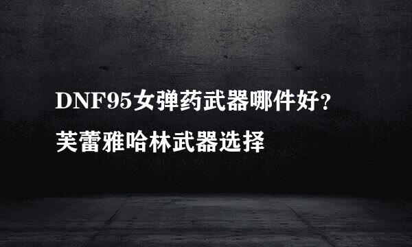 DNF95女弹药武器哪件好？芙蕾雅哈林武器选择