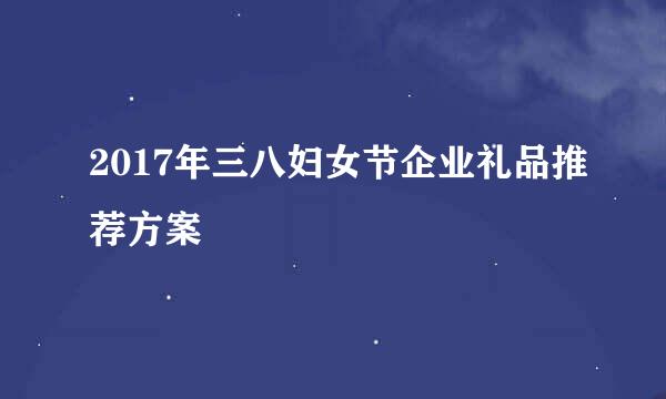 2017年三八妇女节企业礼品推荐方案