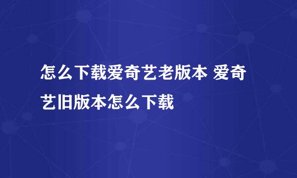 怎么下载爱奇艺老版本 爱奇艺旧版本怎么下载