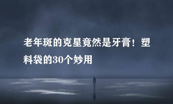 老年斑的克星竟然是牙膏！塑料袋的30个妙用