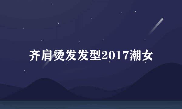 齐肩烫发发型2017潮女