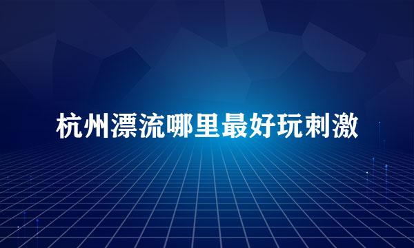 杭州漂流哪里最好玩刺激