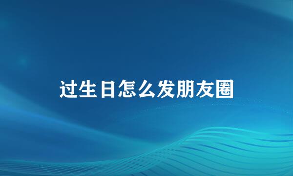 过生日怎么发朋友圈
